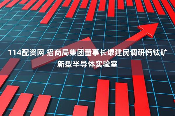 114配资网 招商局集团董事长缪建民调研钙钛矿新型半导体实验室