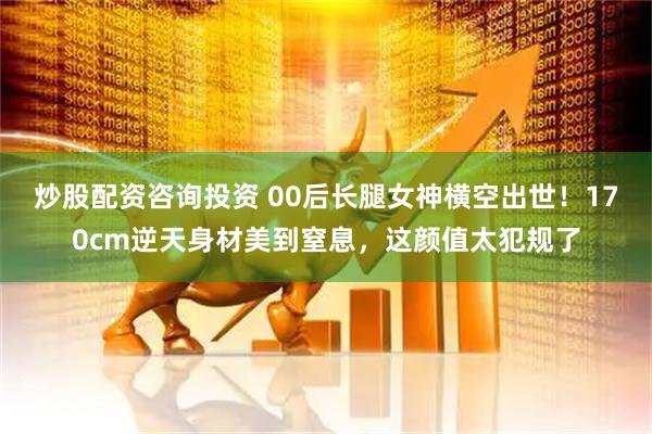 炒股配资咨询投资 00后长腿女神横空出世！170cm逆天身材美到窒息，这颜值太犯规了