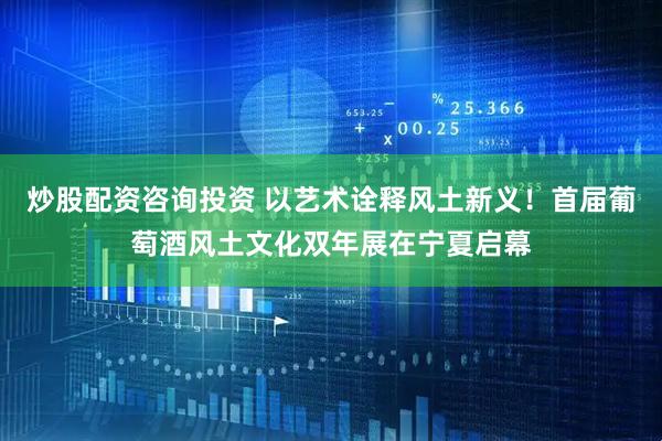 炒股配资咨询投资 以艺术诠释风土新义！首届葡萄酒风土文化双年展在宁夏启幕