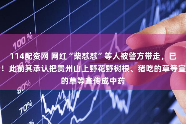 114配资网 网红“柴怼怼”等人被警方带走，已立案侦查！此前其承认把贵州山上野花野树根、猪吃的草等宣传成中药