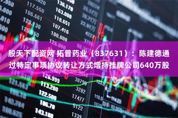 股天下配资网 拓普药业（837631）：陈建德通过特定事项协议转让方式增持挂牌公司640万股