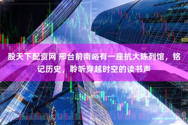 股天下配资网 邢台前南峪有一座抗大陈列馆，铭记历史，聆听穿越时空的读书声