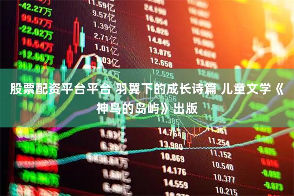 股票配资平台平台 羽翼下的成长诗篇 儿童文学《神鸟的岛屿》出版