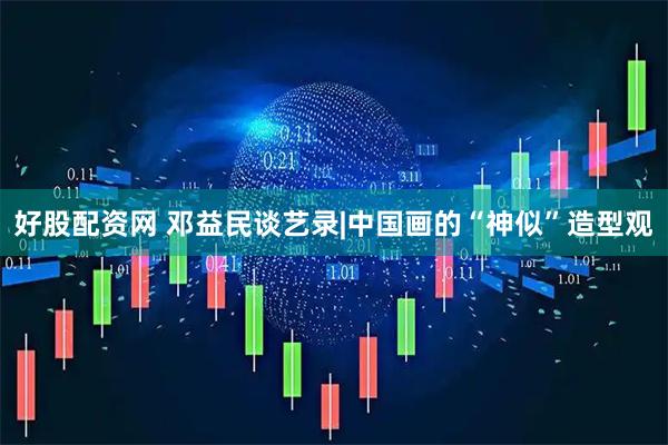 好股配资网 邓益民谈艺录|中国画的“神似”造型观