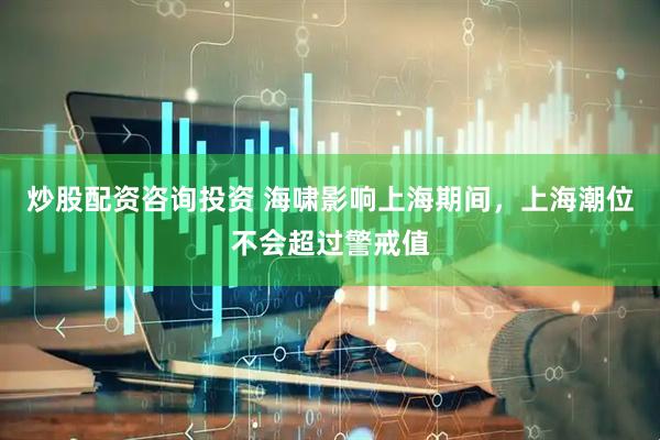 炒股配资咨询投资 海啸影响上海期间，上海潮位不会超过警戒值