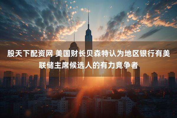 股天下配资网 美国财长贝森特认为地区银行有美联储主席候选人的有力竞争者