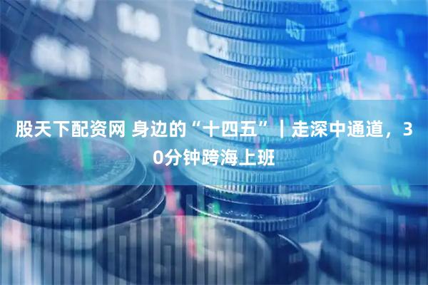 股天下配资网 身边的“十四五”｜走深中通道，30分钟跨海上班