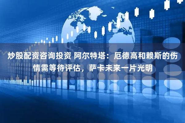 炒股配资咨询投资 阿尔特塔：厄德高和赖斯的伤情需等待评估，萨卡未来一片光明