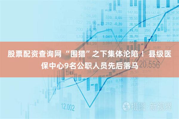股票配资查询网 “围猎”之下集体沦陷 ！县级医保中心9名公职人员先后落马