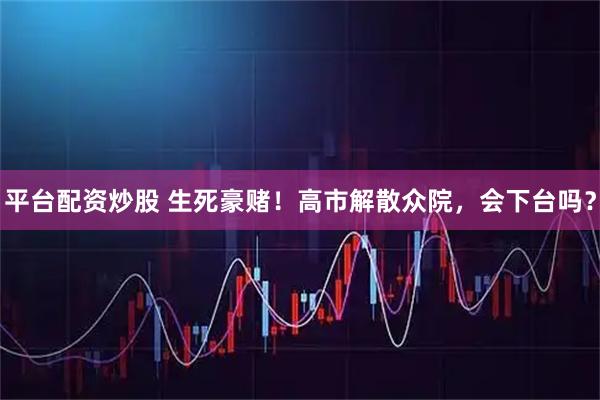 平台配资炒股 生死豪赌！高市解散众院，会下台吗？