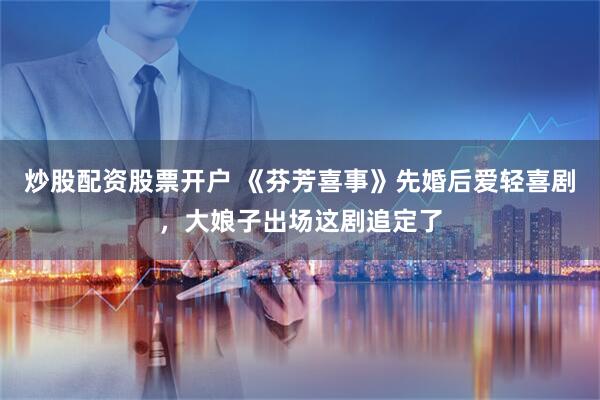 炒股配资股票开户 《芬芳喜事》先婚后爱轻喜剧，大娘子出场这剧追定了