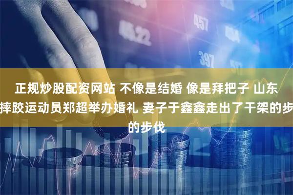 正规炒股配资网站 不像是结婚 像是拜把子 山东籍摔跤运动员郑超举办婚礼 妻子于鑫鑫走出了干架的步伐