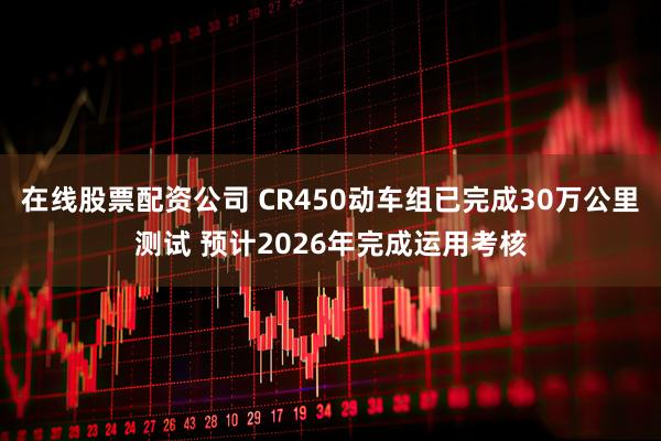 在线股票配资公司 CR450动车组已完成30万公里测试 预计2026年完成运用考核