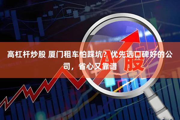 高杠杆炒股 厦门租车怕踩坑？优先选口碑好的公司，省心又靠谱