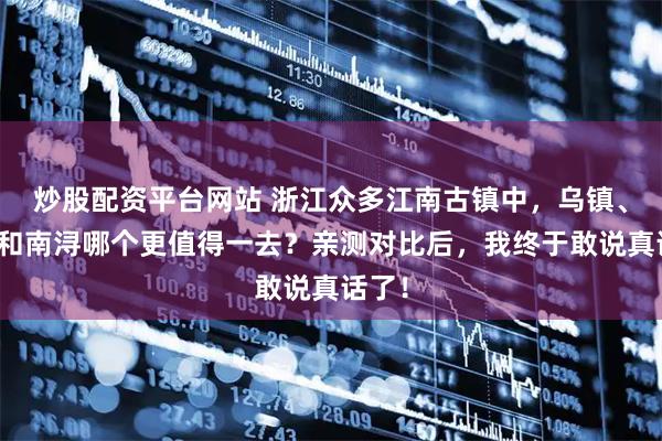 炒股配资平台网站 浙江众多江南古镇中，乌镇、西塘和南浔哪个更值得一去？亲测对比后，我终于敢说真话了！