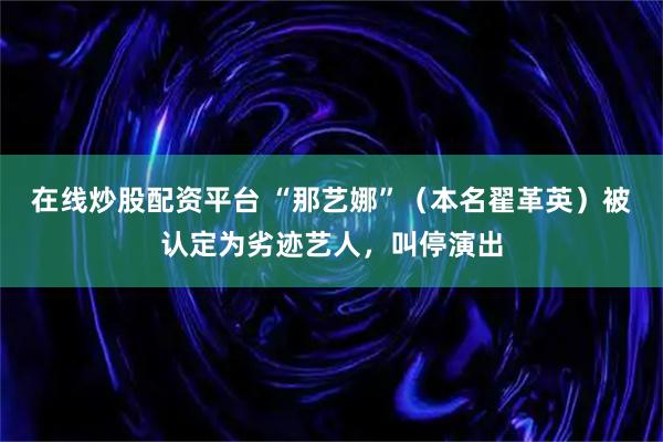 在线炒股配资平台 “那艺娜”（本名翟革英）被认定为劣迹艺人，叫停演出
