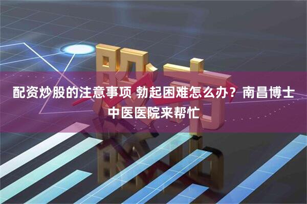 配资炒股的注意事项 勃起困难怎么办？南昌博士中医医院来帮忙