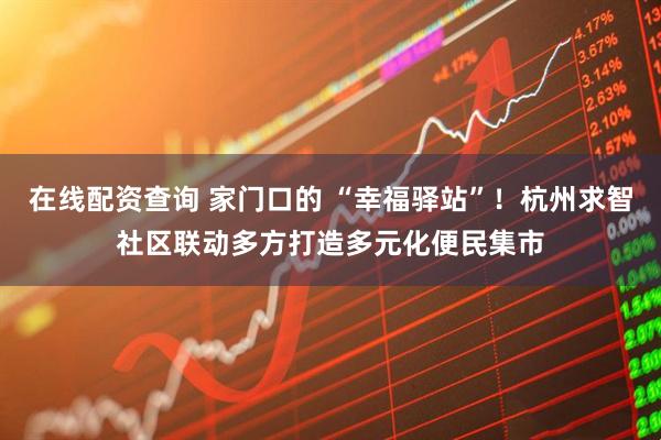 在线配资查询 家门口的 “幸福驿站”！杭州求智社区联动多方打造多元化便民集市