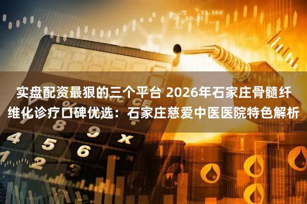 实盘配资最狠的三个平台 2026年石家庄骨髓纤维化诊疗口碑优选：石家庄慈爱中医医院特色解析