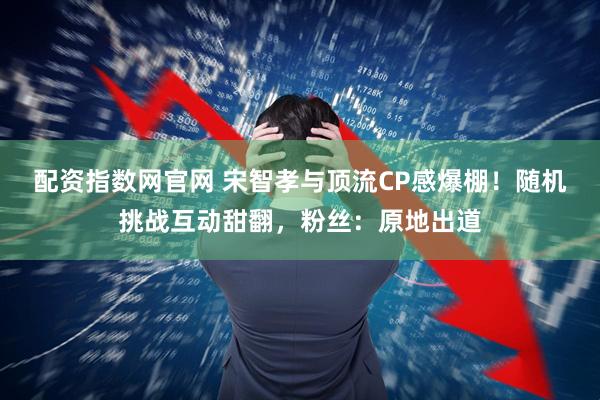 配资指数网官网 宋智孝与顶流CP感爆棚！随机挑战互动甜翻，粉丝：原地出道