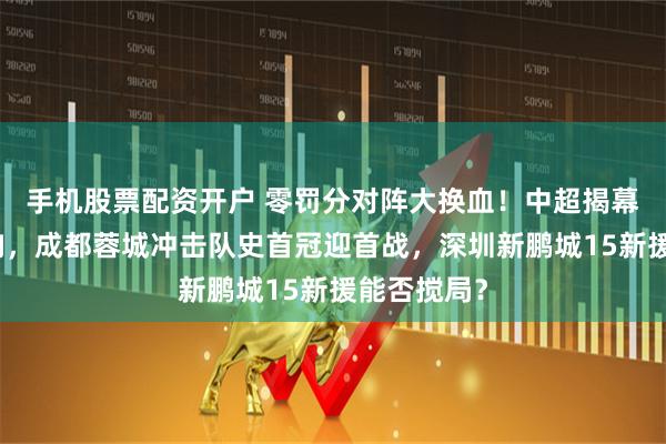 手机股票配资开户 零罚分对阵大换血！中超揭幕战今晚打响，成都蓉城冲击队史首冠迎首战，深圳新鹏城15新援能否搅局？