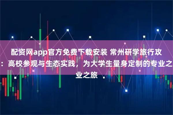 配资网app官方免费下载安装 常州研学旅行攻略：高校参观与生态实践，为大学生量身定制的专业之旅