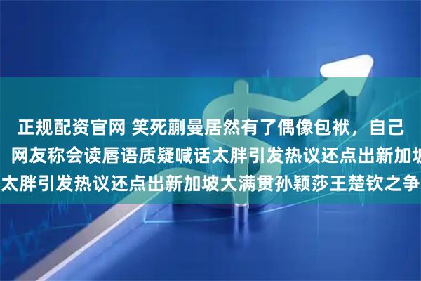 正规配资官网 笑死蒯曼居然有了偶像包袱，自己拿着相机拍完一看崩溃，网友称会读唇语质疑喊话太胖引发热议还点出新加坡大满贯孙颖莎王楚钦之争