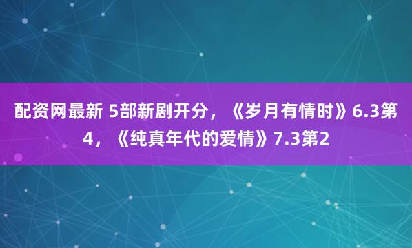 配资网最新 5部新剧开分，《岁月有情时》6.3第4，《纯真年代的爱情》7.3第2