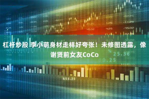 杠杆炒股 李小萌身材走样好夸张！未修图透露，像谢贤前女友CoCo