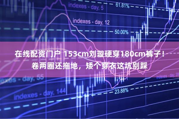 在线配资门户 153cm刘璇硬穿180cm裤子！卷两圈还拖地，矮个穿衣这坑别踩