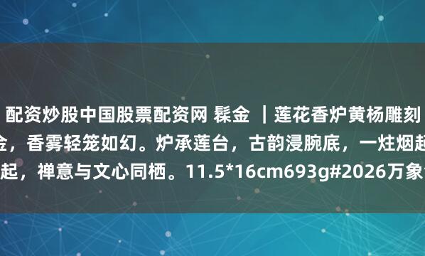 配资炒股中国股票配资网 髹金 ｜莲花香炉黄杨雕刻莲瓣层雕缠枝纹，面上髹金，香雾轻笼如幻。炉承莲台，古韵浸腕底，一炷烟起，禅意与文心同栖。11.5*16cm693g#2026万象创作者大赛# #香薰炉#