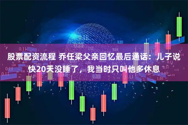 股票配资流程 乔任梁父亲回忆最后通话：儿子说快20天没睡了，我当时只叫他多休息