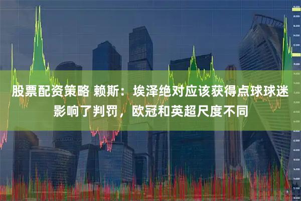 股票配资策略 赖斯：埃泽绝对应该获得点球球迷影响了判罚，欧冠和英超尺度不同