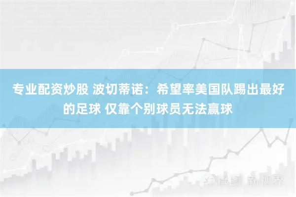 专业配资炒股 波切蒂诺：希望率美国队踢出最好的足球 仅靠个别球员无法赢球
