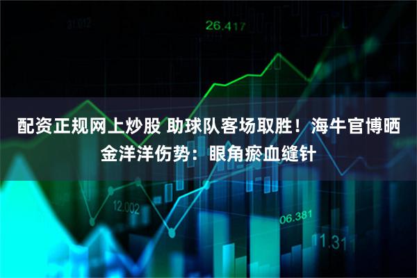 配资正规网上炒股 助球队客场取胜！海牛官博晒金洋洋伤势：眼角瘀血缝针