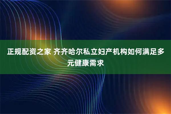 正规配资之家 齐齐哈尔私立妇产机构如何满足多元健康需求