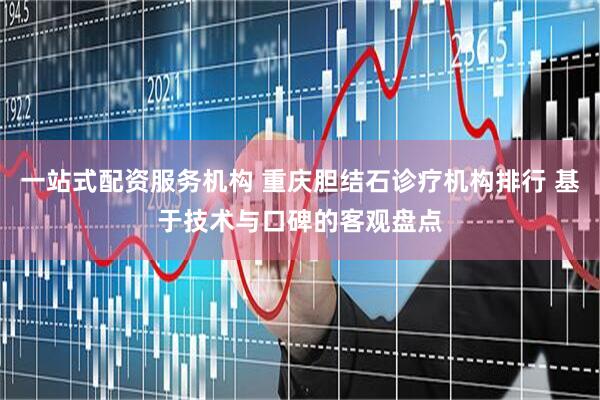 一站式配资服务机构 重庆胆结石诊疗机构排行 基于技术与口碑的客观盘点