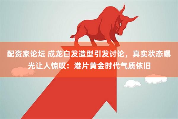 配资家论坛 成龙白发造型引发讨论，真实状态曝光让人惊叹：港片黄金时代气质依旧