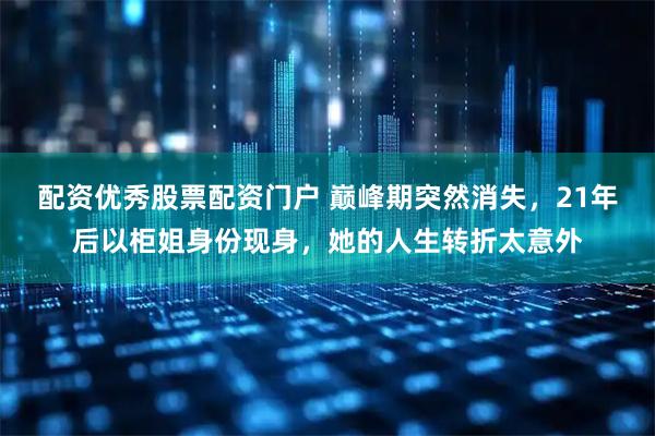 配资优秀股票配资门户 巅峰期突然消失，21年后以柜姐身份现身，她的人生转折太意外