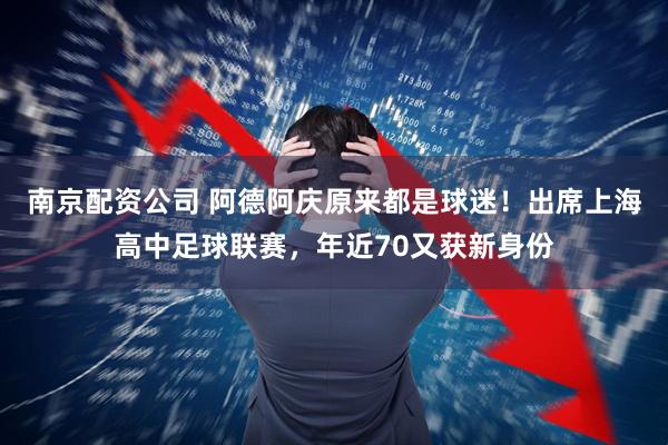 南京配资公司 阿德阿庆原来都是球迷！出席上海高中足球联赛，年近70又获新身份