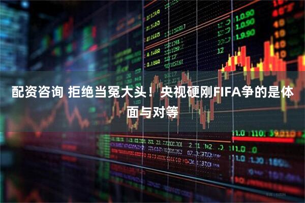 配资咨询 拒绝当冤大头！央视硬刚FIFA争的是体面与对等