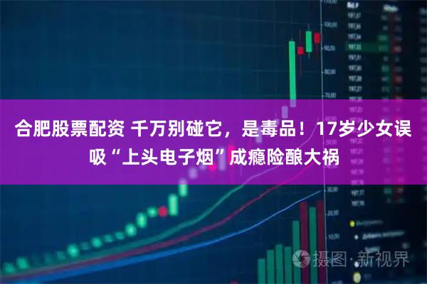 合肥股票配资 千万别碰它，是毒品！17岁少女误吸“上头电子烟”成瘾险酿大祸