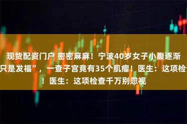 现货配资门户 密密麻麻！宁波40岁女子小腹逐渐隆起却“以为只是发福”，一查子宫竟有35个肌瘤！医生：这项检查千万别忽视