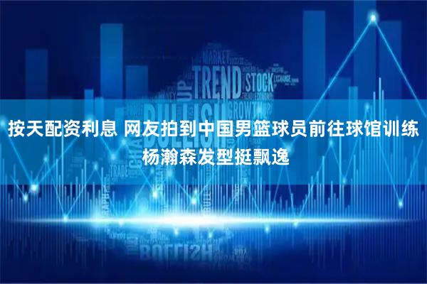 按天配资利息 网友拍到中国男篮球员前往球馆训练 杨瀚森发型挺飘逸