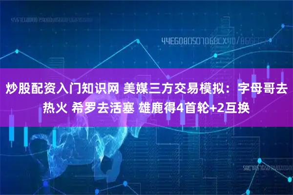 炒股配资入门知识网 美媒三方交易模拟：字母哥去热火 希罗去活塞 雄鹿得4首轮+2互换