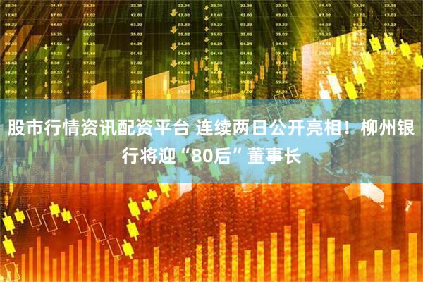 股市行情资讯配资平台 连续两日公开亮相！柳州银行将迎“80后”董事长