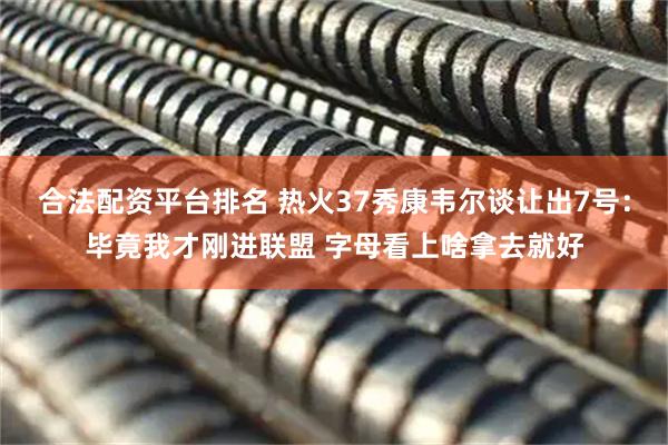 合法配资平台排名 热火37秀康韦尔谈让出7号：毕竟我才刚进联盟 字母看上啥拿去就好