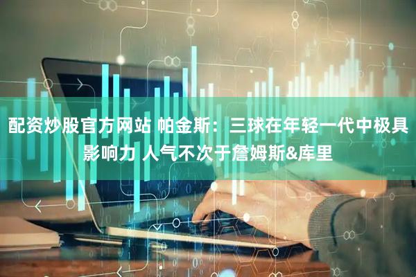 配资炒股官方网站 帕金斯：三球在年轻一代中极具影响力 人气不次于詹姆斯&库里