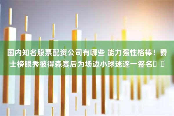 国内知名股票配资公司有哪些 能力强性格棒！爵士榜眼秀彼得森赛后为场边小球迷逐一签名✍️
