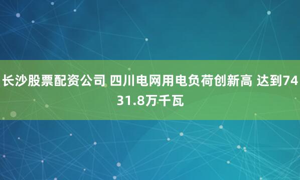 长沙股票配资公司 四川电网用电负荷创新高 达到7431.8万千瓦